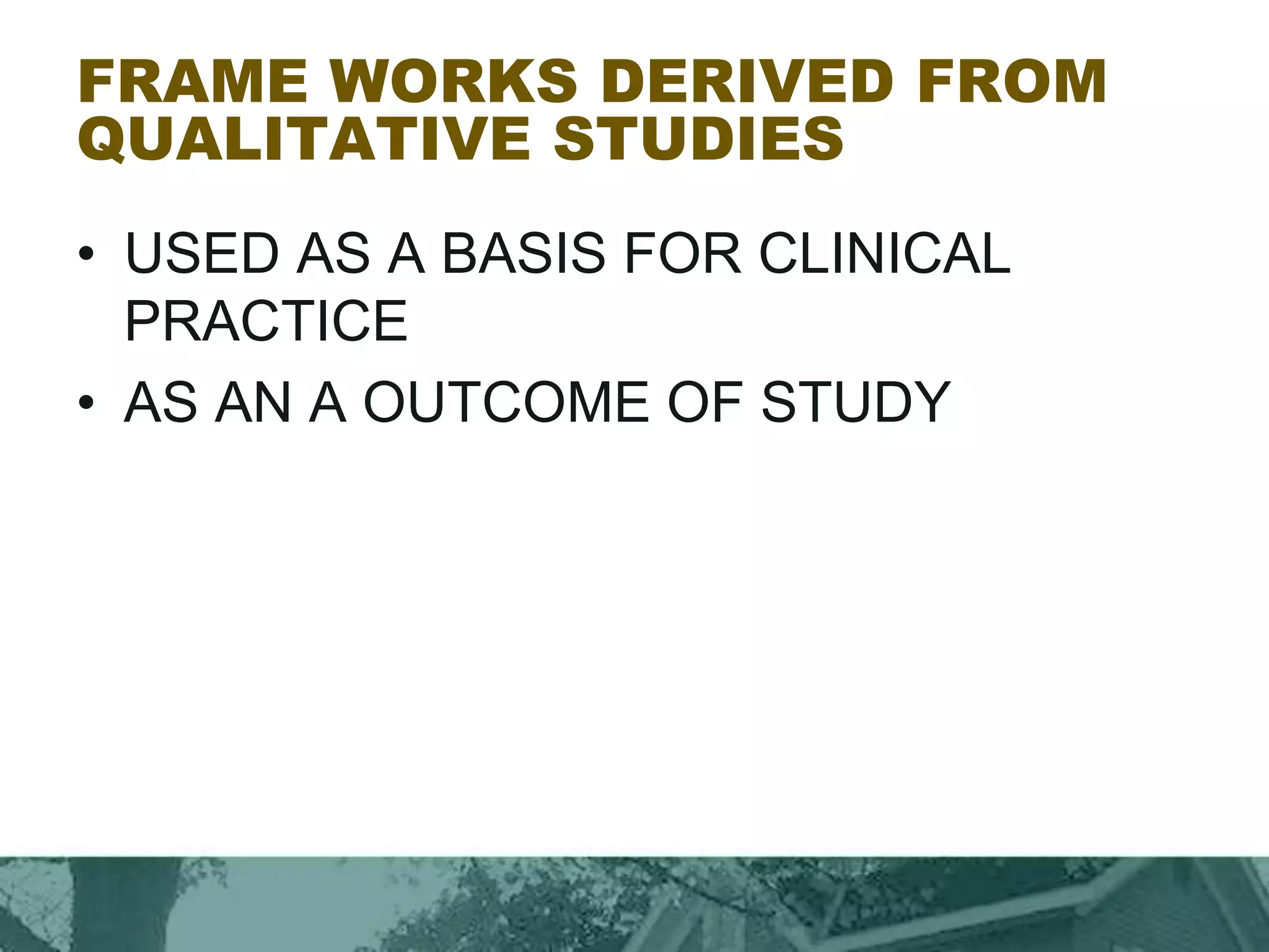 FRAME WORKS DERIVED FROM
QUALITATIVE STUDIES
• USED AS A BASIS FOR CLINICAL
PRACTICE
• AS AN A OUTCOME OF STUDY
 