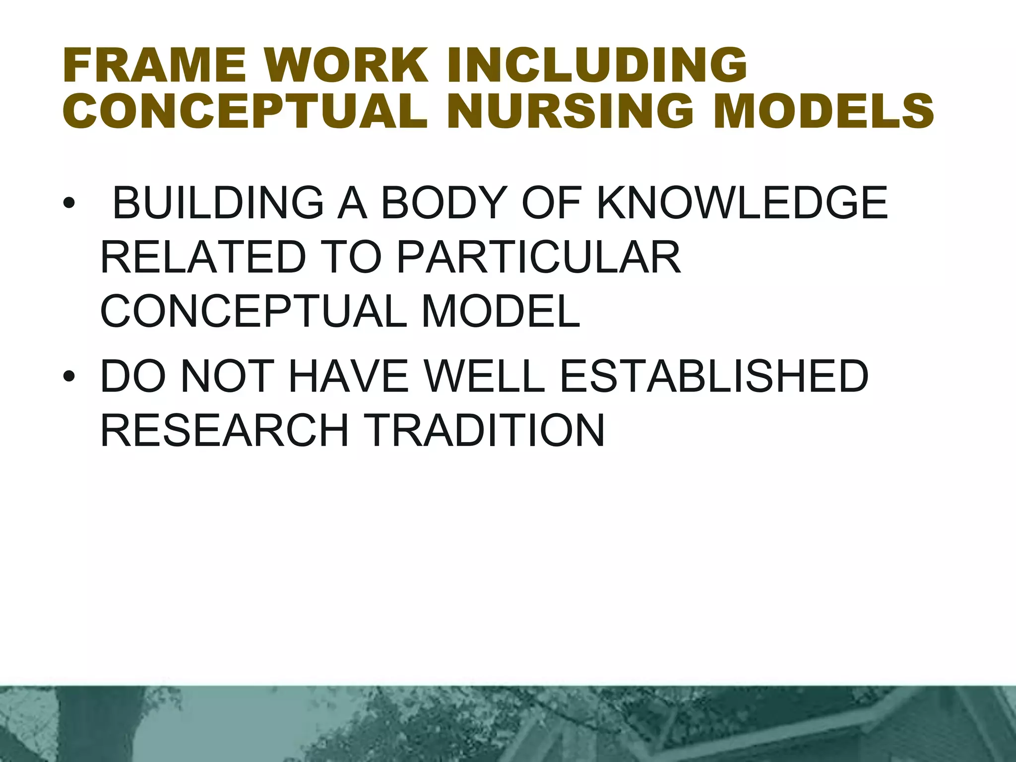 FRAME WORK INCLUDING
CONCEPTUAL NURSING MODELS
• BUILDING A BODY OF KNOWLEDGE
RELATED TO PARTICULAR
CONCEPTUAL MODEL
• DO NOT HAVE WELL ESTABLISHED
RESEARCH TRADITION
 