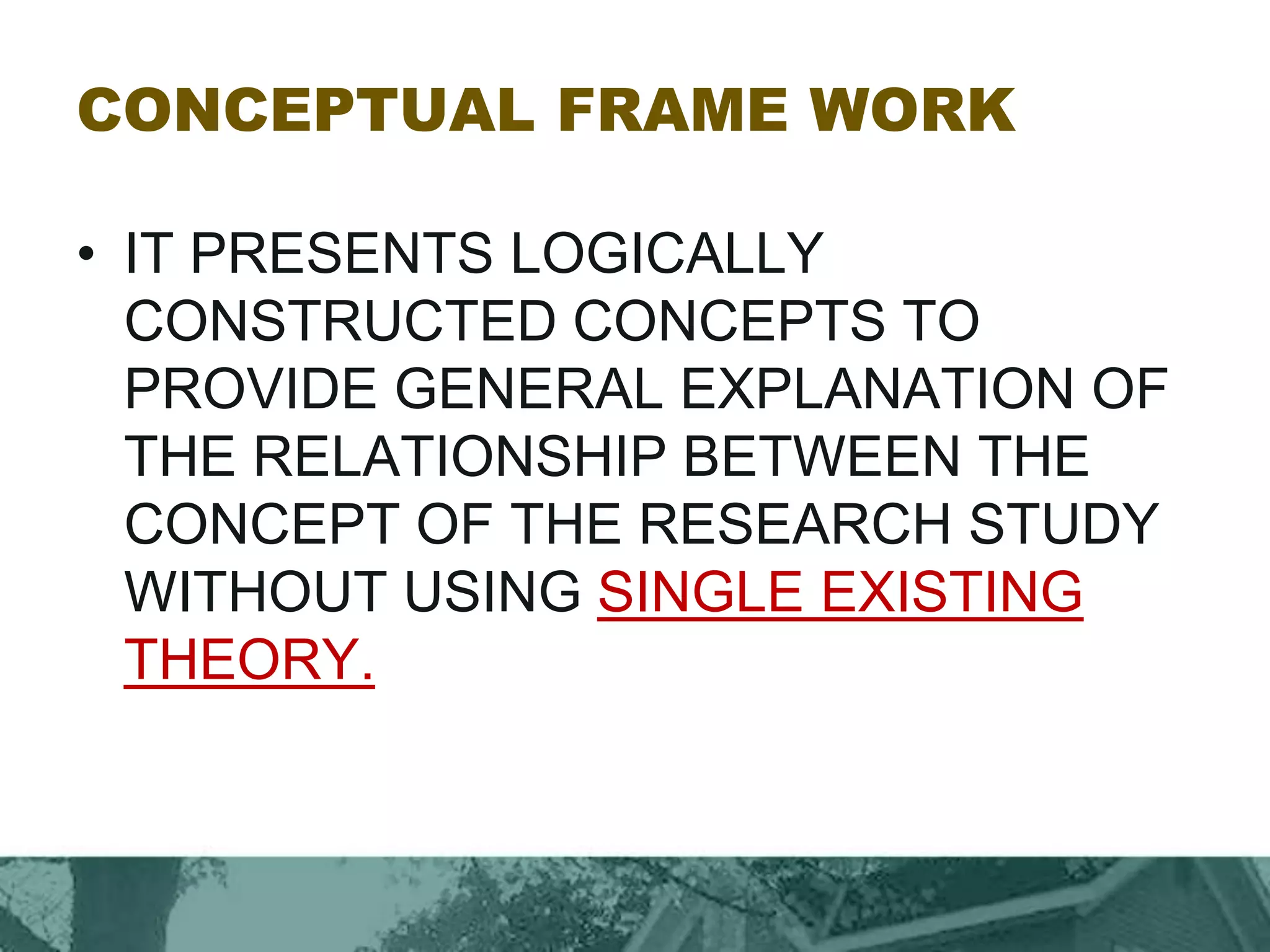 CONCEPTUAL FRAME WORK
• IT PRESENTS LOGICALLY
CONSTRUCTED CONCEPTS TO
PROVIDE GENERAL EXPLANATION OF
THE RELATIONSHIP BETWEEN THE
CONCEPT OF THE RESEARCH STUDY
WITHOUT USING SINGLE EXISTING
THEORY.
 