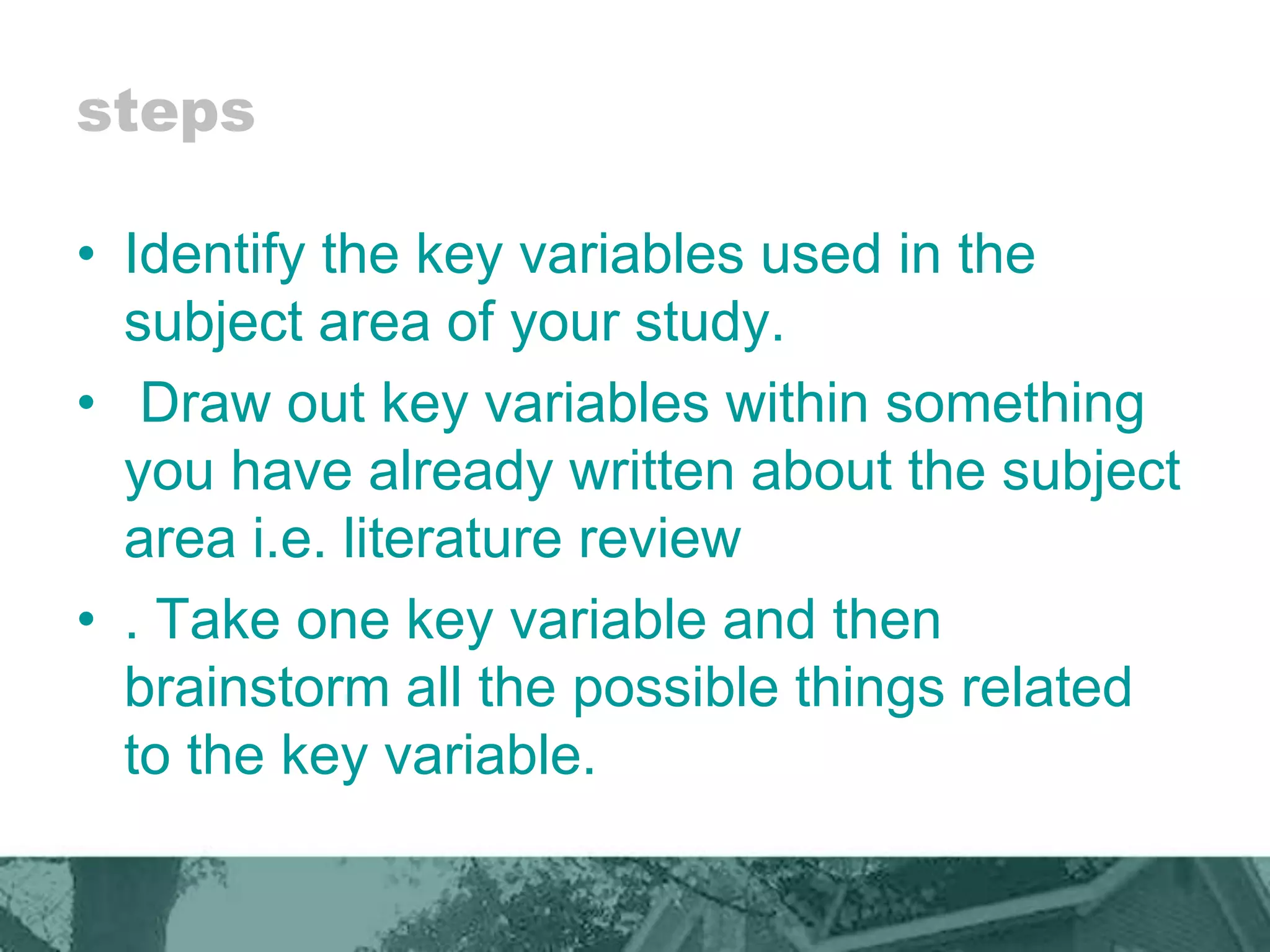 steps
• Identify the key variables used in the
subject area of your study.
• Draw out key variables within something
you have already written about the subject
area i.e. literature review
• . Take one key variable and then
brainstorm all the possible things related
to the key variable.
 