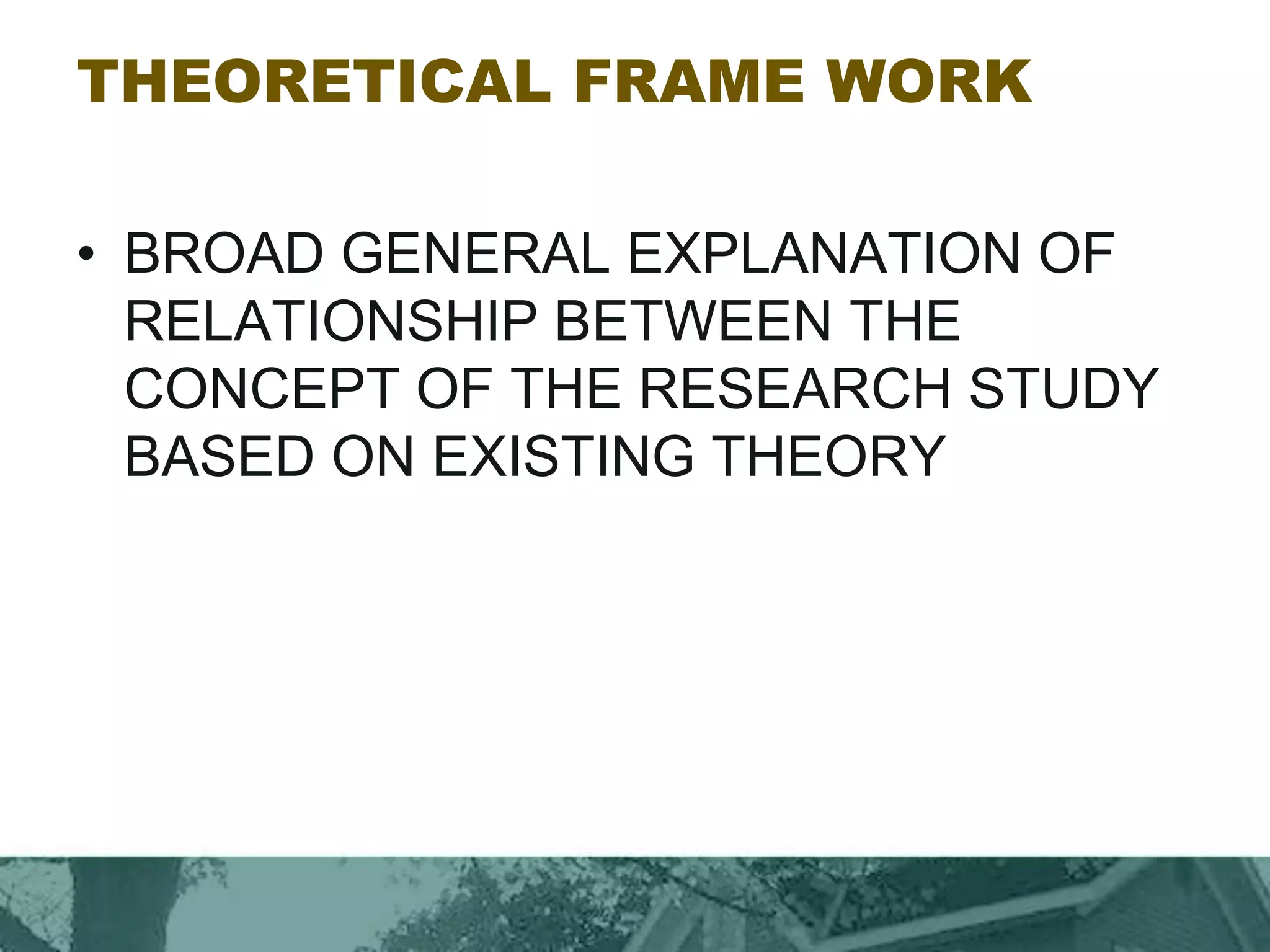 THEORETICAL FRAME WORK
• BROAD GENERAL EXPLANATION OF
RELATIONSHIP BETWEEN THE
CONCEPT OF THE RESEARCH STUDY
BASED ON EXISTING THEORY
 