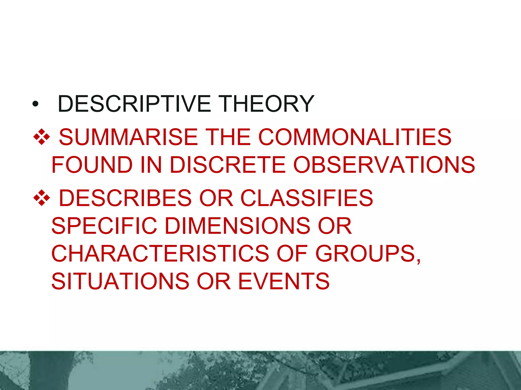 • DESCRIPTIVE THEORY
 SUMMARISE THE COMMONALITIES
FOUND IN DISCRETE OBSERVATIONS
 DESCRIBES OR CLASSIFIES
SPECIFIC DIMENSIONS OR
CHARACTERISTICS OF GROUPS,
SITUATIONS OR EVENTS
 