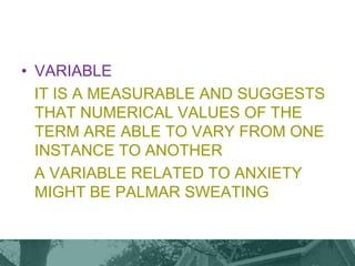 • VARIABLE
IT IS A MEASURABLE AND SUGGESTS
THAT NUMERICAL VALUES OF THE
TERM ARE ABLE TO VARY FROM ONE
INSTANCE TO ANOTHER
A VARIABLE RELATED TO ANXIETY
MIGHT BE PALMAR SWEATING
 