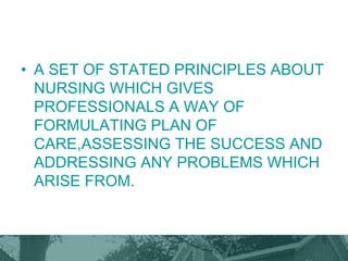 • A SET OF STATED PRINCIPLES ABOUT
NURSING WHICH GIVES
PROFESSIONALS A WAY OF
FORMULATING PLAN OF
CARE,ASSESSING THE SUCCESS AND
ADDRESSING ANY PROBLEMS WHICH
ARISE FROM.
 