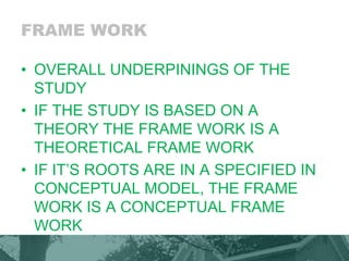 FRAME WORK
• OVERALL UNDERPININGS OF THE
STUDY
• IF THE STUDY IS BASED ON A
THEORY THE FRAME WORK IS A
THEORETICAL FRAME WORK
• IF IT’S ROOTS ARE IN A SPECIFIED IN
CONCEPTUAL MODEL, THE FRAME
WORK IS A CONCEPTUAL FRAME
WORK
 