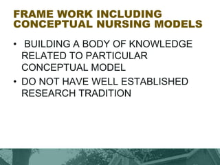 FRAME WORK INCLUDING
CONCEPTUAL NURSING MODELS
• BUILDING A BODY OF KNOWLEDGE
RELATED TO PARTICULAR
CONCEPTUAL MODEL
• DO NOT HAVE WELL ESTABLISHED
RESEARCH TRADITION
 