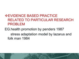 EVIDENCE BASED PRACTICE
RELATED TO PARTICULAR RESEARCH
PROBLEM
EG.health promotion by penders 1987
stress adaptation model by lazarus and
folk man 1984
 