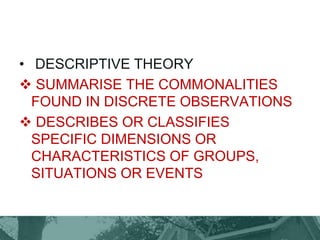 • DESCRIPTIVE THEORY
 SUMMARISE THE COMMONALITIES
FOUND IN DISCRETE OBSERVATIONS
 DESCRIBES OR CLASSIFIES
SPECIFIC DIMENSIONS OR
CHARACTERISTICS OF GROUPS,
SITUATIONS OR EVENTS
 
