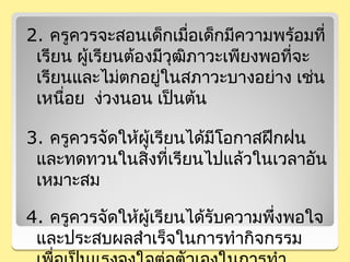 2. ครูควรจะสอนเด็กเมือเด็กมีความพร้อมที่
                         ่
 เรียน ผู้เรียนต้องมีวุฒิภาวะเพียงพอที่จะ
 เรียนและไม่ตกอยูในสภาวะบางอย่าง เช่น
                    ่
 เหนื่อย ง่วงนอน เป็นต้น

3. ครูควรจัดให้ผู้เรียนได้มีโอกาสฝึกฝน
 และทดทวนในสิงที่เรียนไปแล้วในเวลาอัน
                ่
 เหมาะสม

4. ครูควรจัดให้ผู้เรียนได้รับความพึงพอใจ
                                   ่
 และประสบผลสำาเร็จในการทำากิจกรรม
 