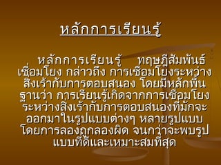 หลัก การเรีย นรู้

      หลัก การเรีย นรู้    ทฤษฎีสัมพันธ์
                           
เชื่อมโยง กล่าวถึง การเชื่อมโยงระหว่าง
  สิงเร้ากับการตอบสนอง โดยมีหลักพืน
    ่                                 ้
 ฐานว่า การเรียนรู้เกิดจากการเชือมโยง
                                  ่
 ระหว่างสิงเร้ากับการตอบสนองที่มกจะ
            ่                       ั
  ออกมาในรูปแบบต่างๆ หลายรูปแบบ
 โดยการลองถูกลองผิด จนกว่าจะพบรูป
         แบบทีดีและเหมาะสมทีสด
              ่               ่ ุ
 