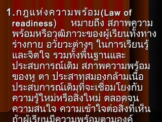 1. กฎแห่ง ความพร้อ ม ( Law of
 readiness )    หมายถึง สภาพความ
 พร้อมหรือวุฒิภาวะของผู้เรียนทั้งทาง
 ร่างกาย อวัยวะต่างๆ ในการเรียนรู้
 และจิตใจ รวมทั้งพื้นฐานและ
 ประสบการณ์เดิม สภาพความพร้อม
 ของหู ตา ประสาทสมองกล้ามเนือ    ้
 ประสบการณ์เดิมที่จะเชื่อมโยงกับ
 ความรู้ใหม่หรือสิ่งใหม่ ตลอดจน
 ความสนใจ ความเข้าใจต่อสิ่งที่เห็น
 