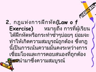 2. กฎแห่ง การฝึก หัด (Law o f
 Exercise)       หมายถึง การทีผู้เรียน
                                 ่
 ได้ฝึกหัดหรือกระทำาซำ้าๆบ่อยๆ ย่อมจะ
 ทำาให้เกิดความสมบูรณ์ถกต้อง ซึ่งกฎ
                         ู
 นีเป็นการเน้นความมั่นคงระหว่างการ
   ้
 เชือมโยงและการตอบสนองที่ถกต้อง
     ่                         ู
 ย่อมนำามาซึ่งความสมบูรณ์
 