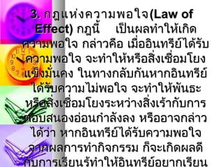 3. กฎแห่ง ความพอใจ (Law of
   Effect) กฎนี้ เป็นผลทำาให้เกิด
ความพอใจ กล่าวคือ เมื่ออินทรีย์ได้รับ
ความพอใจ จะทำาให้หรือสิงเชือมโยง
                            ่ ่
แข็งมันคง ในทางกลับกันหากอินทรีย์
      ่
 ได้รับความไม่พอใจ จะทำาให้พันธะ
หรือสิงเชื่อมโยงระหว่างสิงเร้ากับการ
        ่                 ่
ตอบสนองอ่อนกำาลังลง หรืออาจกล่าว
 ได้ว่า หากอินทรีย์ได้รับความพอใจ
 จากผลการทำากิจกรรม ก็จะเกิดผลดี
กับการเรียนรู้ทำาให้อินทรีย์อยากเรียน
 