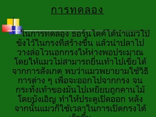 การทดลอง
                   
  ในการทดลอง ธอร์นไดค์ได้นำาแมวไป
 ขังไว้ในกรงทีสร้างขึ้น แล้วนำาปลาไป
                ่
 วางล่อไวนอกกรงให้ห่างพอประมาณ
โดยให้แมวไม่สามารถยื่นเท้าไปเขี่ยได้
จากการสังเกต พบว่าแมวพยายามใช้วิธี
 การต่าง ๆ เพือจะออกไปจากกรง จน
              ่
 กระทั่งเท้าของมันไปเหยียบถูกคานไม้
 โดยบังเอิญ ทำาให้ประตูเปิดออก หลัง
จากนันแมวก็ใช้เวลาในการเปิดกรงได้
      ้
 