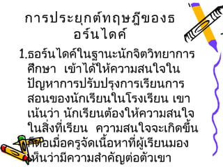 การประยุก ต์ท ฤษฎีข องธ
       อร์น ไดค์
1.ธอร์นไดค์ในฐานะนักจิตวิทยาการ
  ศึกษา เข้าได้ให้ความสนใจใน
  ปัญหาการปรับปรุงการเรียนการ
  สอนของนักเรียนในโรงเรียน เขา
  เน้นว่า นักเรียนต้องให้ความสนใจ
  ในสิงทีเรียน ความสนใจจะเกิดขึ้น
       ่ ่
  ก็ต่อเมื่อครูจัดเนือหาทีผู้เรียนมอง
                     ้    ่
  เห็นว่ามีความสำาคัญต่อตัวเขา
 
