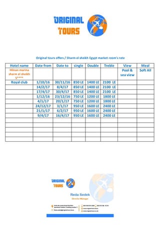 Original tours offers / Sharm el sheikh Egypt market room's rate
MealViewTrebleDoublesingleDate toDate fromHotel name
Soft AllPool &
sea view
Hilnan marina
sharm el sheikh
5****
2100 LE1400 LE850 LE30/11/161/10/16Royal club
2100 LE1400 LE850 LE8/4/1714/2/17
2100 LE1400 LE850 LE30/4/1717/4/17
1800 LE1200 LE750 LE23/12/161/12/16
1800 LE1200 LE750 LE20/1/174/1/17
2400 LE1600 LE950 LE3/1/1724/12/17
2400 LE1600 LE950 LE6/2/1721/1/17
2400 LE1600 LE950 LE16/4/179/4/17
 