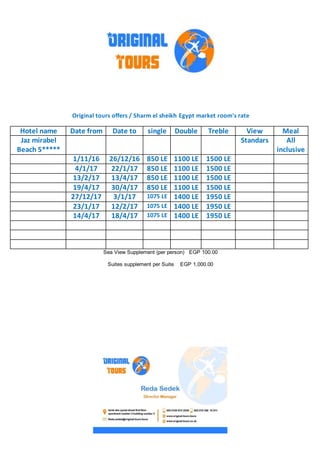 Original tours offers / Sharm el sheikh Egypt market room's rate
MealViewTrebleDoublesingleDate toDate fromHotel name
All
inclusive
StandarsJaz mirabel
Beach 5*****
1500 LE1100 LE850 LE26/12/161/11/16
1500 LE1100 LE850 LE22/1/174/1/17
1500 LE1100 LE850 LE13/4/1713/2/17
1500 LE1100 LE850 LE30/4/1719/4/17
1950 LE1400 LE1075 LE3/1/1727/12/17
1950 LE1400 LE1075 LE12/2/1723/1/17
1950 LE1400 LE1075 LE18/4/1714/4/17
Sea View Supplement (per person) EGP 100.00
Suites supplement per Suite EGP 1,000.00
 