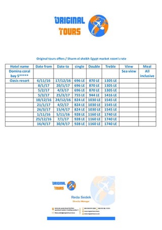 Original tours offers / Sharm el sheikh Egypt market room's rate
MealViewTrebleDoublesingleDate toDate fromHotel name
All
inclusive
Sea viewDomina coral
bay 5*****
1305 LE870 LE696 LE17/12/166/11/16Oasis resort
1305 LE870 LE696 LE20/1/178/1/17
1305 LE870 LE696 LE4/3/175/2/17
1416 LE944 LE755 LE25/3/175/3/17
1545 LE1030 LE824 LE24/12/1618/12/16
1545 LE1030 LE824 LE4/2/1721/1/17
1545 LE1030 LE824 LE15/4/1726/3/17
1740 LE1160 LE928 LE5/11/161/11/16
1740 LE1160 LE928 LE7/1/1725/12/16
1740 LE1160 LE928 LE30/4/1716/4/17
 