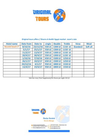 Original tours offers / Sharm el sheikh Egypt market room's rate
MealViewTrebleDoublesingleDate toDate fromHotel name
Soft allStandard1150 LE1300 LE550 LE23/12/168/10/16Novotel beach 5*
1150 LE1300 LE550 LE25/1/175/1/17
1150 LE1300 LE550 LE12/4/1711/2/17
1150 LE1300 LE550 LE30/4/1720/4/17
1250 LE1500 LE650 LE7/10/161/10/16
1250 LE1500 LE650 LE10/2/1726/1/17
1550 LE1800 LE950 LE4/1/1724/12/16
1550 LE1800 LE950 LE19/4/1713/4/17
Side Sea view/ Pool Supplement/Per Room per night 150 LE
 