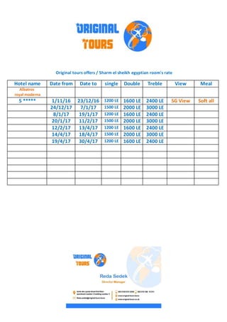 Original tours offers / Sharm el sheikh egyptian room's rate
MealViewTrebleDoublesingleDate toDate fromHotel name
Albatros
royal moderna
Soft allSG View2400 LE1600 LE1200 LE23/12/161/11/165 *****
3000 LE2000 LE1500 LE7/1/1724/12/17
2400 LE1600 LE1200 LE19/1/178/1/17
3000 LE2000 LE1500 LE11/2/1720/1/17
2400 LE1600 LE1200 LE13/4/1712/2/17
3000 LE2000 LE1500 LE18/4/1714/4/17
2400 LE1600 LE1200 LE30/4/1719/4/17
 