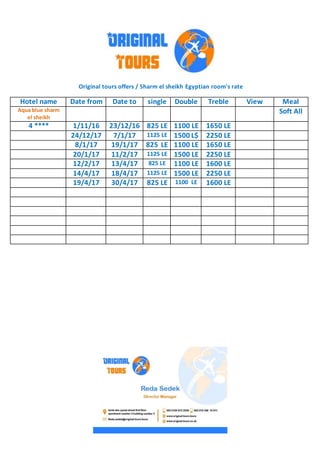 Original tours offers / Sharm el sheikh Egyptian room's rate
MealViewTrebleDoublesingleDate toDate fromHotel name
Soft AllAqua blue sharm
el sheikh
1650 LE1100 LE825 LE23/12/161/11/164 ****
2250 LE1500 L$1125 LE7/1/1724/12/17
1650 LE1100 LE825 LE19/1/178/1/17
2250 LE1500 LE1125 LE11/2/1720/1/17
1600 LE1100 LE825 LE13/4/1712/2/17
2250 LE1500 LE1125 LE18/4/1714/4/17
1600 LE1100 LE825 LE30/4/1719/4/17
 