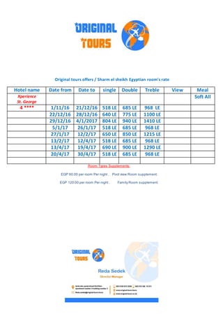 Original tours offers / Sharm el sheikh Egyptian room's rate
MealViewTrebleDoublesingleDate toDate fromHotel name
Soft AllXperience
St. George
968 LE685 LE518 LE21/12/161/11/164 ****
1100 LE775 LE640 LE28/12/1622/12/16
1410 LE940 LE804 LE4/1/201729/12/16
968 LE685 LE518 LE26/1/175/1/17
1215 LE850 LE650 LE12/2/1727/1/17
968 LE685 LE518 LE12/4/1713/2/17
1290 LE900 LE690 LE19/4/1713/4/17
968 LE685 LE518 LE30/4/1720/4/17
Room Types Supplements:
Pool view Room supplement:EGP 60.00 per room Per night .
Family Room supplement:EGP 120.00 per room Per night .
 