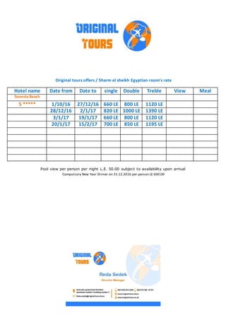 Original tours offers / Sharm el sheikh Egyptian room's rate
MealViewTrebleDoublesingleDate toDate fromHotel name
Sonesta Beach
1120 LE800 LE660 LE27/12/161/10/165 *****
1390 LE1000 LE820 LE2/1/1728/12/16
1120 LE800 LE660 LE19/1/173/1/17
1195 LE850 LE700 LE15/2/1720/1/17
Pool view per person per night L.E. 50.00 subject to availability upon arrival
Compulsory New Year Dinner on 31.12.2016 per person LE 600.00
 