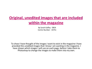 Original, unedited images that are included within the magazine To show I have thought of the images I want to exist in the magazine I have provided the unedited images that I know I am wanting in the magazine. I have shown which images I will use on each page, before I take them to Photoshop to change the images to make them into my own. By Sarah Gaffey - 0854 Centre Number - 33751 