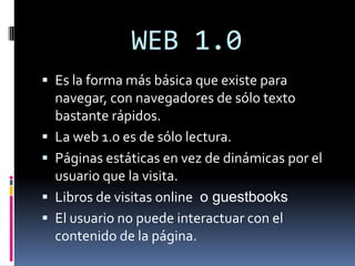 WEB 1.0 Es la forma más básica que existe para navegar, con navegadores de sólo texto bastante rápidos. La web 1.0 es de sólo lectura. Páginas estáticas en vez de dinámicas por el usuario que la visita. Libros de visitas online  o guestbooks El usuario no puede interactuar con el contenido de la página. 