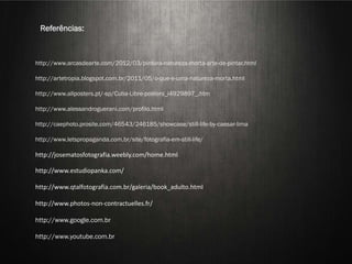 Referências:



http://www.arcasdearte.com/2012/03/pintura-natureza-morta-arte-de-pintar.html

http://artetropia.blogspot.com.br/2011/05/o-que-e-uma-natureza-morta.html

http://www.allposters.pt/-sp/Cuba-Libre-posters_i4929897_.htm

http://www.alessandroguerani.com/profilo.html



                                STILL LIFE
http://caephoto.prosite.com/46543/246185/showcase/still-life-by-caesar-lima

http://www.letspropaganda.com.br/site/fotografia-em-still-life/

http://josematosfotografia.weebly.com/home.html

http://www.estudiopanka.com/

http://www.qtalfotografia.com.br/galeria/book_adulto.html

http://www.photos-non-contractuelles.fr/

http://www.google.com.br

http://www.youtube.com.br
                              Aline Nakamura e Rafael Silva
 