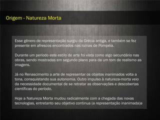 Origem - Natureza Morta



   Esse gênero de representação surgiu da Grécia antiga, e também se fez
   presente em afrescos encontrados nas ruínas de Pompéia.



                          STILL LIFE
   Durante um período este estilo de arte foi vista como algo secundário nas
   obras, sendo mostradas em segundo plano para da um tom de realismo as
   imagens.

   Já no Renascimento a arte de representar os objetos inanimados volta a
   tona, consquistando sua autonomia. Outro impulso à natureza-morta veio
   da necessidade documental de se retratar as observações e descobertas
   científicas do período.

   Hoje a Natureza Morta mudou radicalmente com a chegada das novas
   tecnologias, entretanto seu objetivo continua (a representação inanimada)a
                        Aline Nakamura e Rafael Silva
 