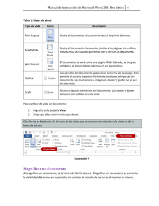Manual de instrucción de Microsoft Word 201: Uso básico ͤ
Tabla 1: Vistas de Word
Tipo de vista Icono Descripción
Print Layout Ilustra el documento tal y como se verá al imprimir el mismo.
Read Mode
Ilustra el documento claramente, similar a las páginas de un libro.
Resulta muy útil cuando queremos leer y revisar un documento.
Web Layout
El documento se verá como una página Web. Además, es de gran
utilidad si se tienen tablas extensas en un documento.
Outline
Los párrafos del documento aparecerán en forma de bosquejo. Esto
permite al usuario organizar fácilmente secciones completas del
documento. Las ilustraciones, imágenes, header y footer no se ven
en esta vista.
Draft
Muestra algunos elementos del documento. Los header y footer
tampoco son visibles en esta vista.
Para cambiar de vista un documento:
1. Haga clic en la pestaña View.
2. Del grupo seleccione la vista que desee.
Otra forma es haciendo clic al icono de las vistas que se encuentran ubicados a la derecha de la
barra de estado.
Ilustración 7
Magnificar un documento
Al magnificar un documento, se le hará más fácil la lectura. Magnificar un documento es aumentar
la visibilidad del mismo en la pantalla, sin cambiar el tamaño de las letras al imprimir el mismo.
 