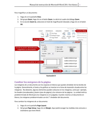 Manual de instrucción de Microsoft Word 201: Uso básico ͥ
Para magnificar un documento:
1. Haga clic en la pestaña View.
2. Del grupo Zoom, haga clic en el botón Zoom. Le abrirá el cuadro de diálogo Zoom.
3. En la sección Zoom to, seleccione el nivel de magnificación deseado y haga clic en el botón
OK.
Ilustración 8
Cambiar los márgenes de la página
Los márgenes de un documento son los espacios en blanco que quedan alrededor de los bordes de
la página. Generalmente, el texto y los gráficos se insertan en el área de impresión situada entre los
márgenes. No obstante, algunos elementos pueden colocarse en los márgenes, como por ejemplo,
los headers (encabezados), footers (pies de página) y los números de las páginas. La unidad métrica
predeterminada de Word para los márgenes es en pulgadas. Cuando creamos un documento en
blanco, los márgenes predeterminados son de 1” alrededor del documento.
Para cambiar los márgenes de un documento:
1. Haga clic en la pestaña Page Layout.
2. Del grupo Page Setup, haga clic en Margin. Aquí podrá escoger las medidas más comunes o
estándares que tiene Word.
 