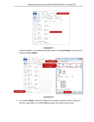 Manual de instrucción de Microsoft Word 201: Uso básico ͦ
Ilustración 9
Si desea establecer una medida personalizada, haga clic en Custom Margin. Le aparecerá el
cuadro de diálogo Margin.
Ilustración 10
3. En la pestaña Margin, escriba las medidas de los márgenes: superior, inferior, izquierdo y
derecho. Luego haga clic en el botón OK para aplicar los cambios al documento.
 
