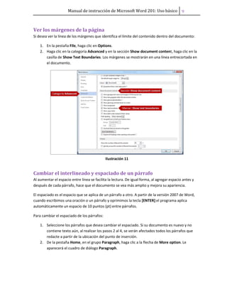 Manual de instrucción de Microsoft Word 201: Uso básico ͧ
Ver los márgenes de la página
Si desea ver la línea de los márgenes que identifica el límite del contenido dentro del documento:
1. En la pestaña File, haga clic en Options.
2. Haga clic en la categoría Advanced y en la sección Show document content, haga clic en la
casilla de Show Text Boundaries. Los márgenes se mostrarán en una línea entrecortada en
el documento.
Ilustración 11
Cambiar el interlineado y espaciado de un párrafo
Al aumentar el espacio entre línea se facilita la lectura. De igual forma, al agregar espacio antes y
después de cada párrafo, hace que el documento se vea más amplio y mejora su apariencia.
El espaciado es el espacio que se aplica de un párrafo a otro. A partir de la versión 2007 de Word,
cuando escribimos una oración o un párrafo y oprimimos la tecla [ENTER] el programa aplica
automáticamente un espacio de 10 puntos (pt) entre párrafos.
Para cambiar el espaciado de los párrafos:
1. Seleccione los párrafos que desea cambiar el espaciado. Si su documento es nuevo y no
contiene texto aún, al realizar los pasos 2 al 4, se verán afectados todos los párrafos que
redacte a partir de la ubicación del punto de inserción.
2. De la pestaña Home, en el grupo Paragraph, haga clic a la flecha de More option. Le
aparecerá el cuadro de diálogo Paragraph.
 