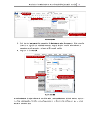 Manual de instrucción de Microsoft Word 201: Uso básico ͟͞
Ilustración 12
3. En la sección Spacing cambie los valores de Before y de After. Estos valores determinan la
cantidad de espacio que desea dejar antes y después de cada párrafo. Para eliminar el
espaciado completamente, escriba cero (0) en cada opción.
4. Haga clic en el botón OK.
Ilustración 13
El interlineado es el espacio entre las líneas de texto, como por ejemplo: espacio sencillo, espacio y
medio o espacio doble. Por otra parte, el espaciado en un documento es el espacio que se aplica
entre un párrafo y otro.
 