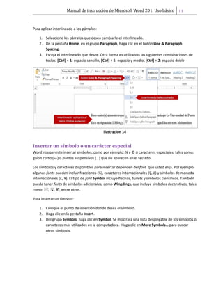 Manual de instrucción de Microsoft Word 201: Uso básico ͟͟
Para aplicar interlineado a los párrafos:
1. Seleccione los párrafos que desea cambiarle el interlineado.
2. De la pestaña Home, en el grupo Paragraph, haga clic en el botón Line & Paragraph
Spacing.
3. Escoja el interlineado que desee. Otra forma es utilizando las siguientes combinaciones de
teclas: [Ctrl] + 1: espacio sencillo, [Ctrl] + 5: espacio y medio, [Ctrl] + 2: espacio doble
Ilustración 14
Insertar un símbolo o un carácter especial
Word nos permite insertar símbolos, como por ejemplo: ¼ y © ó caracteres especiales, tales como:
guion corto (—) o puntos suspensivos (…) que no aparecen en el teclado.
Los símbolos y caracteres disponibles para insertar dependen del font que usted elija. Por ejemplo,
algunos fonts pueden incluir fracciones (¼), caracteres internacionales (Ç, ë) y símbolos de moneda
internacionales (£, ¥). El tipo de font Symbol incluye flechas, bullets y símbolos científicos. También
puede tener fonts de símbolos adicionales, como Wingdings, que incluye símbolos decorativos, tales
como: , , , entre otros.
Para insertar un símbolo:
1. Coloque el punto de inserción donde desea el símbolo.
2. Haga clic en la pestaña Insert.
3. Del grupo Symbols, haga clic en Symbol. Se mostrará una lista desplegable de los símbolos o
caracteres más utilizados en la computadora. Haga clic en More Symbols… para buscar
otros símbolos.
 