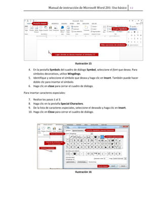 Manual de instrucción de Microsoft Word 201: Uso básico ͟͠
Ilustración 15
4. En la pestaña Symbols del cuadro de diálogo Symbol, seleccione el font que desea. Para
símbolos decorativos, utilice Wingdings.
5. Identifique y seleccione el símbolo que desea y haga clic en Insert. También puede hacer
doble clic para insertar el símbolo.
6. Haga clic en close para cerrar el cuadro de diálogo.
Para insertar caracteres especiales:
7. Realice los pasos 1 al 3.
8. Haga clic en la pestaña Special Characters.
9. De la lista de caracteres especiales, seleccione el deseado y haga clic en Insert.
10. Haga clic en Close para cerrar el cuadro de diálogo.
Ilustración 16
 