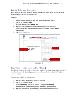Manual de instrucción de Microsoft Word 201: Uso básico ͟͡
Insertar fecha a un documento
Word nos ofrece la función de insertar la fecha actual y nos brinda la opción para que la misma
actualice cada vez que abrimos el documento.
Para esto:
1. Coloque el punto de inserción en el lugar donde desea insertar la fecha.
2. Haga clic en la pestaña Insert.
3. Del grupo Text, haga clic en Date & Time.
4. Seleccione el lenguaje y el formato en que desea que se inserte la fecha.
Si desea que la fecha se actualice automáticamente, marque la casilla Update
Automatically.
5. Haga clic en el botón OK.
Ilustración 17
Crear listas con números y bullets (viñetas)
En ocasiones deseamos identificar y enumerar una lista de elementos dentro del documento. Word
nos ofrece la función de Numbering para enumerar la lista y la función de bullet (viñetas) para
resaltar una lista.
Para enumerar una lista en un documento:
1. Seleccione la lista de elementos que desea enumerar.
2. Haga clic en la pestaña Home.
3. Del grupo Paragraph, haga clic en la flecha ( ) del icono Numbering.
Word le mostrará una galería categorizada de formatos de enumeración.
4. Seleccione el formato de enumeración que desea y haga clic en el botón OK.
 