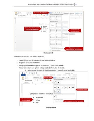 Manual de instrucción de Microsoft Word 201: Uso básico ͟͢
Ilustración 18
Para destacar una lista con bullets (viñetas):
1. Seleccione la lista de elementos que desea destacar.
2. Haga clic en la pestaña Home.
3. Del grupo Paragraph, haga clic en la flecha ( ) del icono Bullets.
Word le mostrará una galería categorizada de formatos de bullets.
4. Seleccione el formato de bullet que desea y haga clic en el botón OK.
Ilustración 19
 