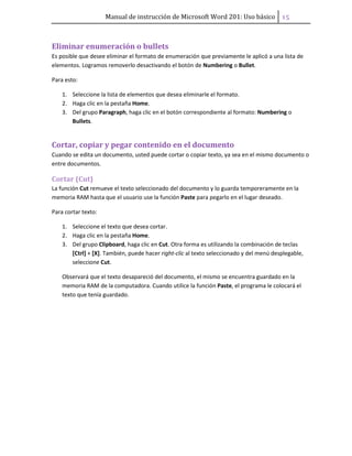 Manual de instrucción de Microsoft Word 201: Uso básico ͣ͟
Eliminar enumeración o bullets
Es posible que desee eliminar el formato de enumeración que previamente le aplicó a una lista de
elementos. Logramos removerlo desactivando el botón de Numbering o Bullet.
Para esto:
1. Seleccione la lista de elementos que desea eliminarle el formato.
2. Haga clic en la pestaña Home.
3. Del grupo Paragraph, haga clic en el botón correspondiente al formato: Numbering o
Bullets.
Cortar, copiar y pegar contenido en el documento
Cuando se edita un documento, usted puede cortar o copiar texto, ya sea en el mismo documento o
entre documentos.
Cortar (Cut)
La función Cut remueve el texto seleccionado del documento y lo guarda temporeramente en la
memoria RAM hasta que el usuario use la función Paste para pegarlo en el lugar deseado.
Para cortar texto:
1. Seleccione el texto que desea cortar.
2. Haga clic en la pestaña Home.
3. Del grupo Clipboard, haga clic en Cut. Otra forma es utilizando la combinación de teclas
[Ctrl] + [X]. También, puede hacer right-clic al texto seleccionado y del menú desplegable,
seleccione Cut.
Observará que el texto desapareció del documento, el mismo se encuentra guardado en la
memoria RAM de la computadora. Cuando utilice la función Paste, el programa le colocará el
texto que tenía guardado.
 