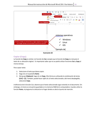 Manual de instrucción de Microsoft Word 201: Uso básico ͤ͟
Ilustración 20
Copiar (Copy)
La función de Copy es similar a la función de Cut, excepto que la función de Copy no remueve el
texto de su ubicación original. Es importante saber que no se podrá utilizar funciones Cut y Copy al
mismo tiempo.
Para copiar texto:
1. Seleccione el texto que desea copiar.
2. Haga clic en la pestaña Home.
3. Del grupo Clipboard, haga clic en Copy. Otra forma es utilizando la combinación de teclas
[Ctrl] + [C]. También, puede hacer right-clic al texto seleccionado y del menú desplegable,
seleccione Copy.
A diferencia de la función Cut, observe que el texto seleccionado sigue estando en el documento. Sin
embargo, el mismo se encuentra guardado en la memoria RAM de la computadora. Cuando utilice la
función Paste, el programa lo colocará en el lugar donde se ubicó el punto de inserción.
 