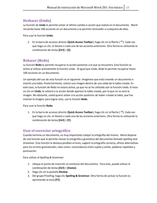 Manual de instrucción de Microsoft Word 201: Uso básico ͦ͟
Deshacer (Undo)
La función de Undo le permite volver al último cambio o acción que realizó en el documento. Word
recuerda hasta 100 acciones en un documento y le permite retroceder a cualquiera de ellas.
Para usar la función Undo:
1. En la barra de accesos directo (Quick Access Toolbar), haga clic en la flecha ( ). Cada vez
que haga un clic, le llevará a cada una de las acciones anteriores. Otra forma es utilizando la
combinación de teclas [Ctrl] + [Z].
Rehacer (Redo)
La función Redo le permite recuperar la acción posterior a la que se encuentra. Esta función se
activa al utilizar previamente la función Undo. Al igual que Undo, Redo le permite recuperar hasta
100 acciones en un documento.
Un ejemplo del uso de esta función es el siguiente. Imagínese que está creando un documento e
insertó una tabla. Posteriormente, colocó una imagen dentro de una celda de la tabla creada. En
este caso, la función de Redo no estará activa, ya que no se ha utilizado aún la función Undo. Si hace
un clic en Undo, le volverá a la acción donde aparece la tabla creada, por lo que no se verá la
imagen. No obstante, usted quiere volver a la acción posterior de haber creado la tabla, que fue
insertar la imagen; para lograr esto, use la función Redo.
Para usar la función Redo:
1. En la barra de accesos directo (Quick Access Toolbar), haga clic en la flecha ( ). Cada vez
que haga un clic, le llevará a cada una de las acciones anteriores. Otra forma es utilizando la
combinación de teclas [Ctrl] + [Y].
Usar el corrector ortográfico
Cuando termine un documento, es muy importante cotejar la ortografía del mismo. Word dispone
de una función que le permite revisar la ortografía y gramática del documento llamado Spelling and
Grammar. Esta función le destaca posibles errores, sugiere la ortografía correcta, ofrece alternativas
para los errores gramaticales, tales como: concordancia entre sujeto y verbo, palabras repetidas y
puntuación.
Para utilizar el Spelling & Grammar:
1. Ubique el punto de inserción al comienzo del documento. Para esto, puede utilizar la
combinación de teclas [Ctrl] + [Home].
2. Haga clic en la pestaña Review.
3. Del grupo Proofing, haga clic Spelling & Grammar. Otra forma de activar la función es
oprimiendo la tecla [F7].
 