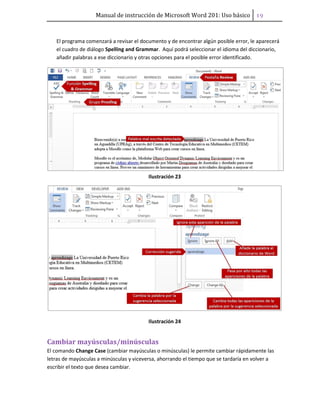 Manual de instrucción de Microsoft Word 201: Uso básico ͧ͟
El programa comenzará a revisar el documento y de encontrar algún posible error, le aparecerá
el cuadro de diálogo Spelling and Grammar. Aquí podrá seleccionar el idioma del diccionario,
añadir palabras a ese diccionario y otras opciones para el posible error identificado.
Ilustración 23
Ilustración 24
Cambiar mayúsculas/minúsculas
El comando Change Case (cambiar mayúsculas o minúsculas) le permite cambiar rápidamente las
letras de mayúsculas a minúsculas y viceversa, ahorrando el tiempo que se tardaría en volver a
escribir el texto que desea cambiar.
 