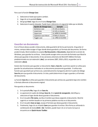 Manual de instrucción de Microsoft Word 201: Uso básico ͠͞
Para usar la función Change Case:
1. Seleccione el texto que quiere cambiar.
2. Haga clic en la pestaña Home.
3. Del grupo Font, haga clic en el icono Change Case.
4. Seleccione la opción deseada. Puede hacer referencia a la siguiente tabla que se detalla.
Opción de Change Case Ejemplo
Sentence case El niño es bueno.
Lowercase el niño es bueno.
Uppercase EL NIÑO ES BUENO.
Capitalize each Word El Niño Es Bueno.
Toggle case eL nIÑO eS bUENO
Guardar un documento
Si en el futuro desea acceder al documento, debe guardarlo de forma permanente. Al guardar el
mismo, siempre debe escoger el lugar donde desea guardarlo y el formato del documento. De forma
prederminada, Word establece la carpeta My Documents o Documents, depende de la versión de
Windows, para guardar los archivos. Usted puede escoger entre una serie de formatos que Word le
ofrece para guardar el documento. En las versiones anteriores de Word (97-2003) el formato
predeterminado era con extensión (.doc). Las versiones 2007, 2010 y 2013, se guardan con la
extensión (.docx).
Existen dos funciones para guardar un documento: Save y Save As. La primera opción se utiliza para
guardar las actualizaciones realizadas en un documento previamente guardado. Si utiliza esta
función para guardarlo por primera vez, automáticamente el programa abrirá el cuadro de diálogo
Save As para que guarde el documento. En éste, podrá determinar el lugar a guardar y el formato
del documento.
La función Save As se utiliza para guardar el documento por primea vez, guardarlo bajo otro nombre
o formato diferente al documento original.
Para guarda un documento:
1. En la pestaña File, haga clic en Save As.
2. Le aparecerá el cuadro de diálogo Save As. En el panel de navegación, identifique y
seleccione el lugar donde desea guardar el documento.
3. En el recuadro File name, escriba el nombre que desea asignarle al documento. Word le
sugerirá un nombre basado en las primeras palabras escritas en el documento.
4. En el recuadro Save as type, escoja el formato que desea guardar el documento.
5. Finalmente, haga clic en el botón Save para guardar el archivo. Otra forma es utilizando la
combinación de teclas [Ctrl] + [S]. También, puede hacer clic en el icono ( ) que se
encuentra en el Quick Access Toolbar.
 