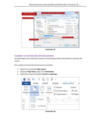 Manual de instrucción de Microsoft Word 201: Uso básico ͟͠
Ilustración 25
Cambiar la orientación del documento
Se puede elegir entre orientación vertical u horizontal para todo el documento o secciones del
mismo.
Para cambiar la orientación del documento completo:
1. Haga clic en la pestaña Page Layout.
2. Del grupo Page Setup, haga clic en Orientation.
3. Seleccione la opción deseada: Portrait o Landscape.
Ilustración 26
 