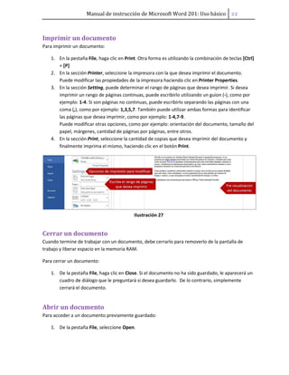 Manual de instrucción de Microsoft Word 201: Uso básico ͠͠
Imprimir un documento
Para imprimir un documento:
1. En la pestaña File, haga clic en Print. Otra forma es utilizando la combinación de teclas [Ctrl]
+ [P]
2. En la sección Printer, seleccione la impresora con la que desea imprimir el documento.
Puede modificar las propiedades de la impresora haciendo clic en Printer Properties.
3. En la sección Setting, puede determinar el rango de páginas que desea imprimir. Si desea
imprimir un rango de páginas continuas, puede escribirlo utilizando un guion (-), como por
ejemplo: 1-4. Si son páginas no continuas, puede escribirlo separando las páginas con una
coma (,), como por ejemplo: 1,3,5,7. También puede utilizar ambas formas para identificar
las páginas que desea imprimir, como por ejemplo: 1-4,7-9.
Puede modificar otras opciones, como por ejemplo: orientación del documento, tamaño del
papel, márgenes, cantidad de páginas por páginas, entre otros.
4. En la sección Print, seleccione la cantidad de copias que desea imprimir del documento y
finalmente imprima el mismo, haciendo clic en el botón Print.
Ilustración 27
Cerrar un documento
Cuando termine de trabajar con un documento, debe cerrarlo para removerlo de la pantalla de
trabajo y liberar espacio en la memoria RAM.
Para cerrar un documento:
1. De la pestaña File, haga clic en Close. Si el documento no ha sido guardado, le aparecerá un
cuadro de diálogo que le preguntará si desea guardarlo. De lo contrario, simplemente
cerrará el documento.
Abrir un documento
Para acceder a un documento previamente guardado:
1. De la pestaña File, seleccione Open.
 