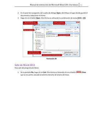 Manual de instrucción de Microsoft Word 201: Uso básico ͠͡
2. En el panel de navegación, del cuadro de diálogo Open, identifique el lugar donde guardó el
documento y seleccione el mismo.
3. Haga clic en el botón Open. Otra forma es utilizando la combinación de teclas [Ctrl] + [O].
Ilustración 28
Salir de Word 2013
Para salir del programa de Word.
1. De la pestaña File, haga clic en Exit. Otra forma es haciendo clic en el botón ( ) Close
que se encuentra ubicado al extremo derecho de la barra de título.
 