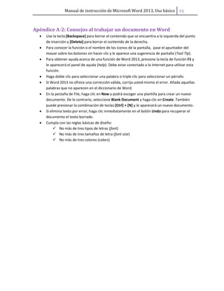 Manual de instrucción de Microsoft Word 2013, Uso básico ͣ͠
Apéndice A-2: Consejos al trabajar un documento en Word
• Use la tecla [Backspace] para borrar el contenido que se encuentra a la izquierda del punto
de inserción y [Delete] para borrar el contenido de la derecha.
• Para conocer la función o el nombre de los iconos de la pantalla, pase el apuntador del
mouse sobre los botones sin hacer clic y le aparece una sugerencia de pantalla (Tool Tip).
• Para obtener ayuda acerca de una función de Word 2013, presione la tecla de función F1 y
le aparecerá el panel de ayuda (help). Debe estar conectado a la Internet para utilizar esta
función.
• Haga doble clic para seleccionar una palabra o triple clic para seleccionar un párrafo.
• Si Word 2013 no ofrece una corrección válida, corrija usted mismo el error. Añada aquellas
palabras que no aparecen en el diccionario de Word.
• En la pestaña de File, haga clic en New y podrá escoger una plantilla para crear un nuevo
documento. De lo contrario, seleccione Blank Document y haga clic en Create. También
puede presionar la combinación de teclas [Ctrl] + [N] y le aparecerá un nuevo documento.
• Si elimina texto por error, haga clic inmediatamente en el botón Undo para recuperar el
documento el texto borrado.
• Cumpla con las reglas básicas de diseño:
No más de tres tipos de letras (font)
No más de tres tamaños de letra (font size)
No más de tres colores (colors)
 