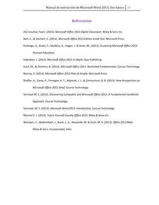 Manual de instrucción de Microsoft Word 2013, Uso básico ͤ͠
Referencias
AGI Creative Team. (2013). Microsoft Office 2013 Digital Classroom. Wiley & Sons Inc.
Bott, E., & Siechert, C. (2013). Microsoft Office 2013 Edition Inside Out. Microsoft Press.
Rutledge, A., Krebs, C., Mulbery, K., Hogan. L. & Anne, M., (2013). Ex.ploring Microsoft Office 2013.
Pearson Education.
Habraken, J. (2013). Microsoft Office 2013 In Depth. Que Publishing.
Hunt, M., & Clemens, B. (2013). Microsoft Office 2013: Illustrated Fundamentals. Course Technology.
Murray, K. (2013). Microsoft Office 2013 Plain & Simple. Microsoft Press.
Shaffer, A., Carey, P., Finnegan, K. T., Adamski, J. J., & Zimmerman, B. B. (2013). New Perspectives on
Microsoft Office 2013: Brief. Course Technology.
Vermaat M. E. (2013). Discovering Computers and Microsoft Office 2013: A Fundamental Combined
Approach. Course Technology.
Vermaat, M. E. (2013). Microsoft Word 2013: Introductory. Course Technology.
Marmel E. J. (2012). Teach Yourself Visually Office 2013. Wiley & Sons Inc.
Wempen, F., Walkenbach, J., Bucki, L. A., Alexander M. & Groh, M. R. (2013). Office 2013 Bible.
Wiley & Sons, Incorporated, John.
 